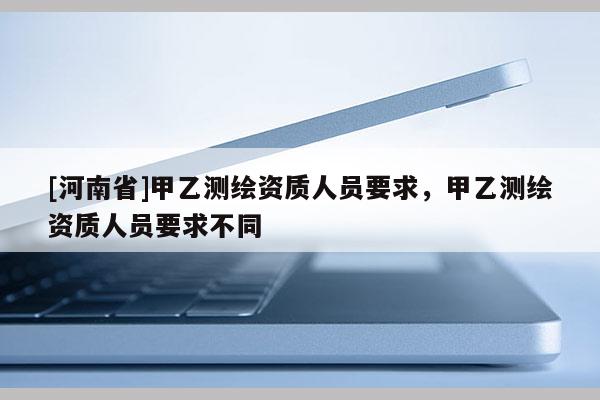 [河南省]甲乙測(cè)繪資質(zhì)人員要求，甲乙測(cè)繪資質(zhì)人員要求不同
