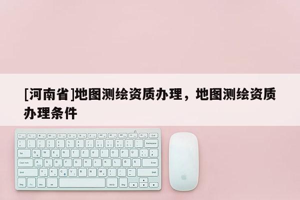 [河南省]地圖測(cè)繪資質(zhì)辦理，地圖測(cè)繪資質(zhì)辦理?xiàng)l件