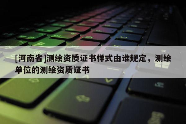 [河南省]測繪資質證書樣式由誰規定，測繪單位的測繪資質證書