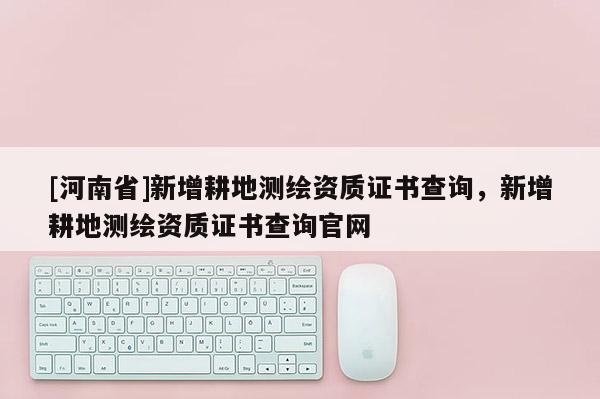 [河南省]新增耕地測繪資質證書查詢，新增耕地測繪資質證書查詢官網
