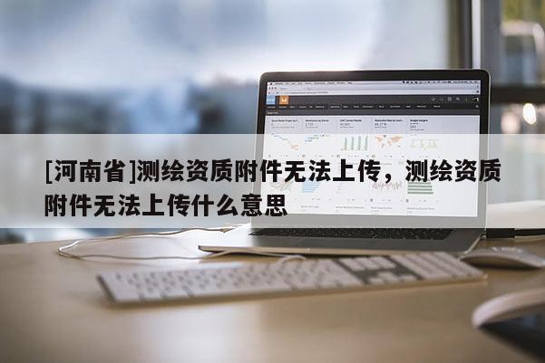 [河南省]測繪資質附件無法上傳，測繪資質附件無法上傳什么意思