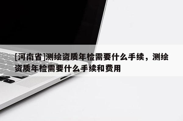 [河南省]測繪資質年檢需要什么手續，測繪資質年檢需要什么手續和費用
