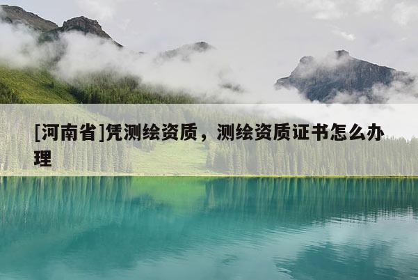 [河南省]憑測繪資質(zhì)，測繪資質(zhì)證書怎么辦理