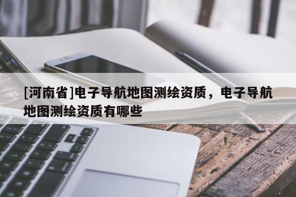 [河南省]電子導航地圖測繪資質，電子導航地圖測繪資質有哪些