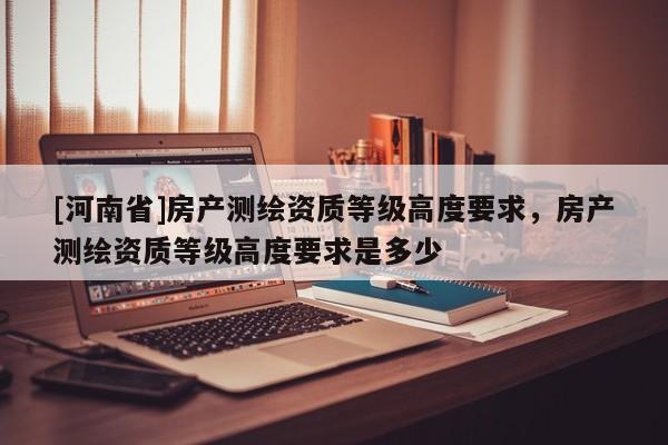[河南省]房產測繪資質等級高度要求，房產測繪資質等級高度要求是多少