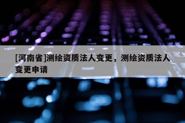 [河南省]測繪資質法人變更，測繪資質法人變更申請
