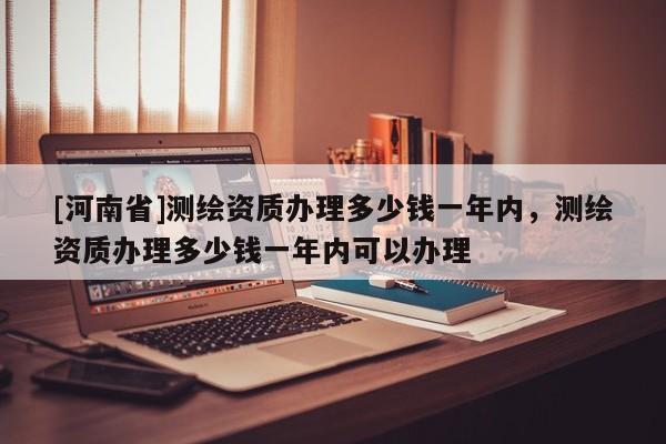 [河南省]測繪資質辦理多少錢一年內，測繪資質辦理多少錢一年內可以辦理