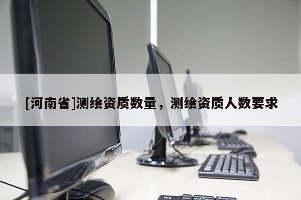 [河南省]測繪資質數量，測繪資質人數要求