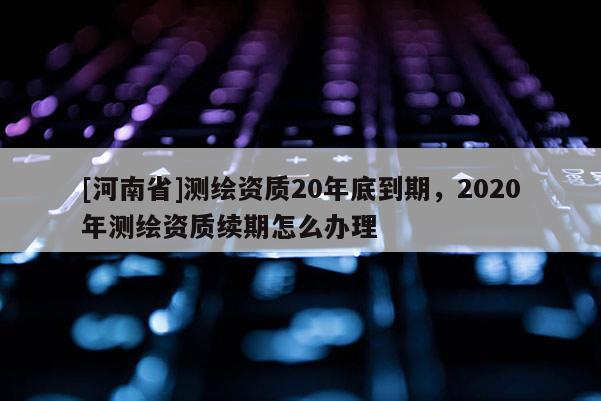 [河南省]測繪資質20年底到期，2020年測繪資質續期怎么辦理