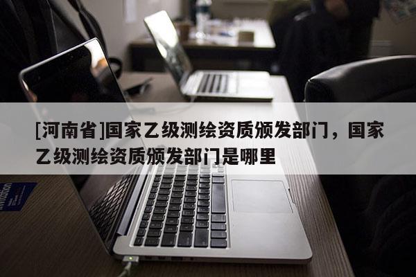 [河南省]國家乙級測繪資質頒發部門，國家乙級測繪資質頒發部門是哪里