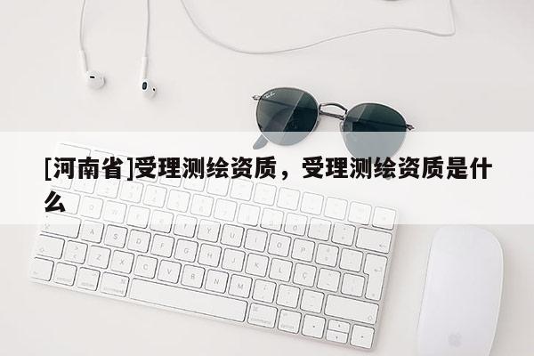 [河南省]受理測繪資質，受理測繪資質是什么
