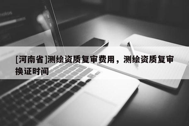 [河南省]測(cè)繪資質(zhì)復(fù)審費(fèi)用，測(cè)繪資質(zhì)復(fù)審換證時(shí)間