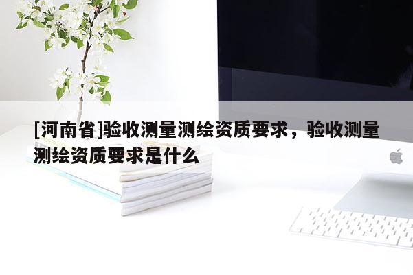 [河南省]驗(yàn)收測(cè)量測(cè)繪資質(zhì)要求，驗(yàn)收測(cè)量測(cè)繪資質(zhì)要求是什么