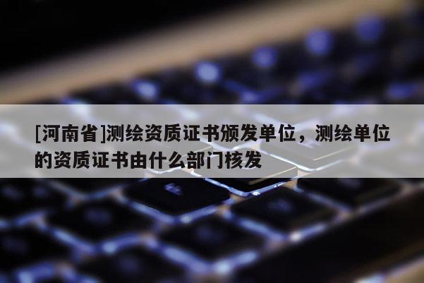 [河南省]測(cè)繪資質(zhì)證書(shū)頒發(fā)單位，測(cè)繪單位的資質(zhì)證書(shū)由什么部門核發(fā)