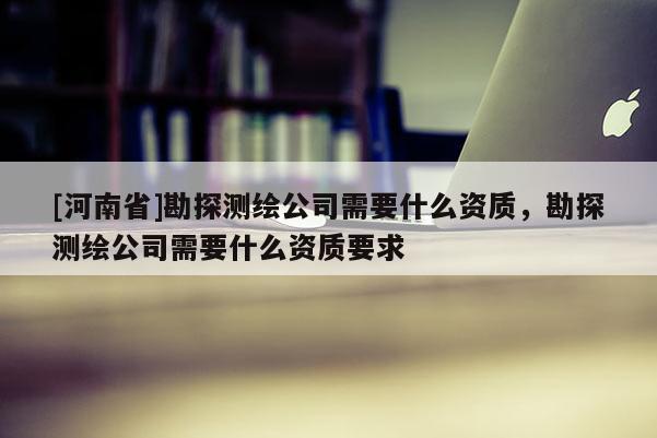 [河南省]勘探測繪公司需要什么資質，勘探測繪公司需要什么資質要求