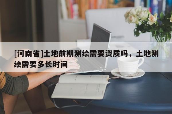 [河南省]土地前期測(cè)繪需要資質(zhì)嗎，土地測(cè)繪需要多長(zhǎng)時(shí)間