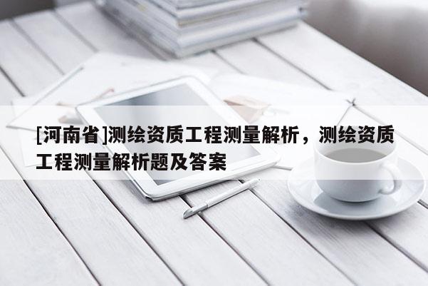 [河南省]測(cè)繪資質(zhì)工程測(cè)量解析，測(cè)繪資質(zhì)工程測(cè)量解析題及答案