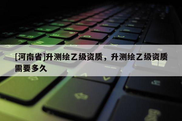 [河南省]升測繪乙級資質，升測繪乙級資質需要多久