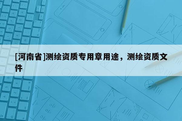 [河南省]測繪資質專用章用途，測繪資質文件