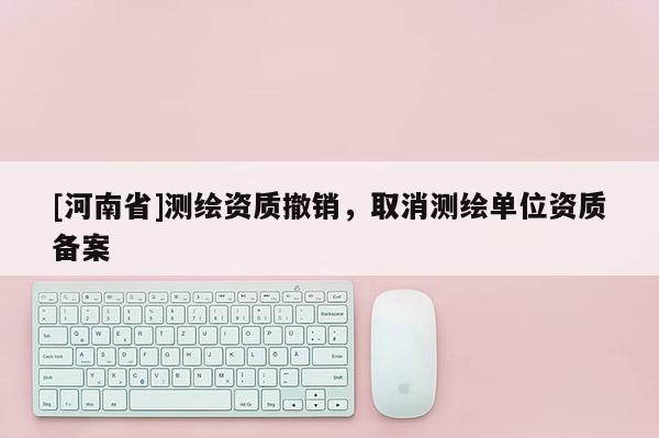 [河南省]測(cè)繪資質(zhì)撤銷，取消測(cè)繪單位資質(zhì)備案