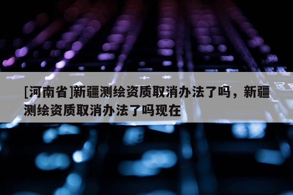 [河南省]新疆測(cè)繪資質(zhì)取消辦法了嗎，新疆測(cè)繪資質(zhì)取消辦法了嗎現(xiàn)在