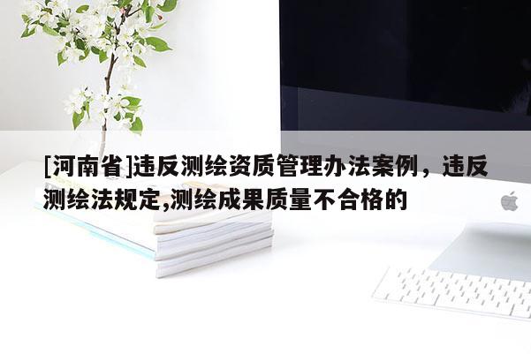 [河南省]違反測(cè)繪資質(zhì)管理辦法案例，違反測(cè)繪法規(guī)定,測(cè)繪成果質(zhì)量不合格的