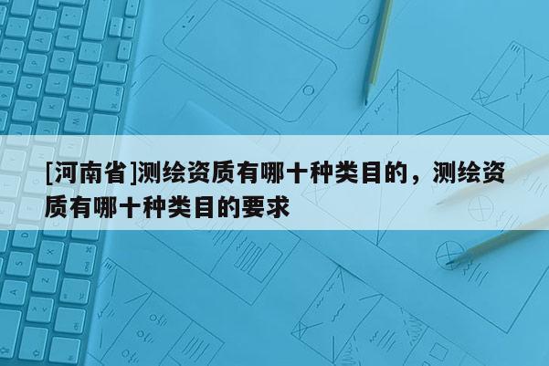 [河南省]測(cè)繪資質(zhì)有哪十種類目的，測(cè)繪資質(zhì)有哪十種類目的要求