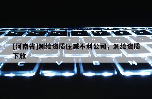 [河南省]測繪資質(zhì)壓減不利公司，測繪資質(zhì)下放