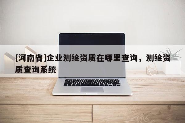 [河南省]企業測繪資質在哪里查詢，測繪資質查詢系統