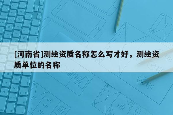 [河南省]測繪資質(zhì)名稱怎么寫才好，測繪資質(zhì)單位的名稱