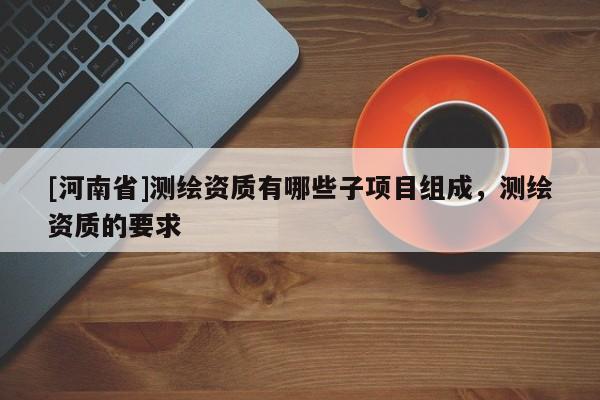 [河南省]測繪資質有哪些子項目組成，測繪資質的要求