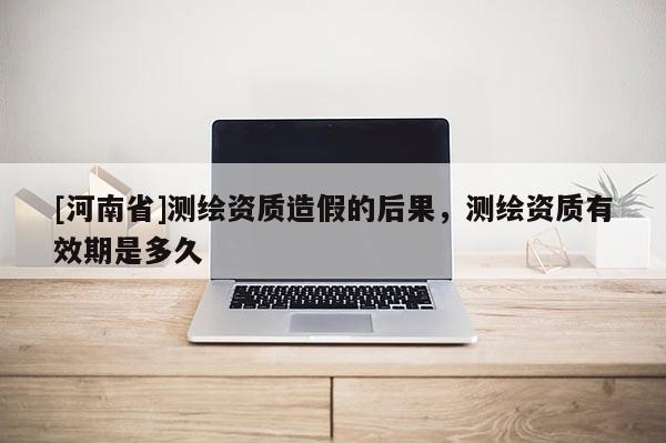 [河南省]測繪資質造假的后果，測繪資質有效期是多久