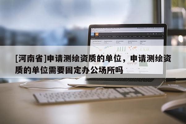 [河南省]申請測繪資質的單位，申請測繪資質的單位需要固定辦公場所嗎