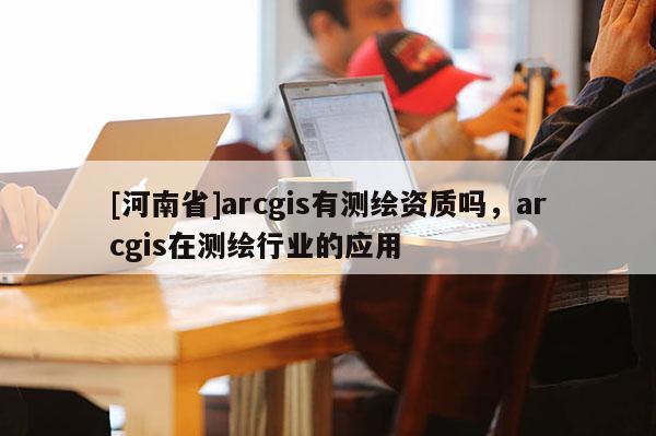 [河南省]arcgis有測繪資質(zhì)嗎，arcgis在測繪行業(yè)的應(yīng)用