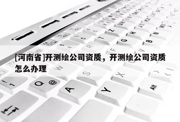 [河南省]開測繪公司資質(zhì)，開測繪公司資質(zhì)怎么辦理