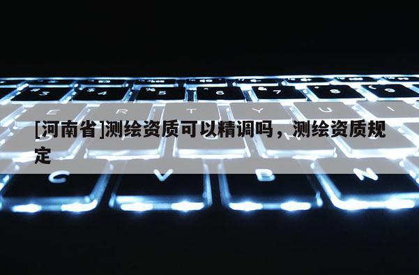 [河南省]測繪資質(zhì)可以精調(diào)嗎，測繪資質(zhì)規(guī)定