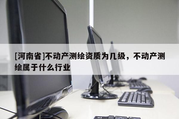 [河南省]不動(dòng)產(chǎn)測繪資質(zhì)為幾級，不動(dòng)產(chǎn)測繪屬于什么行業(yè)