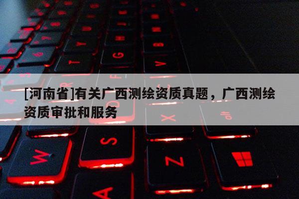 [河南省]有關廣西測繪資質真題，廣西測繪資質審批和服務