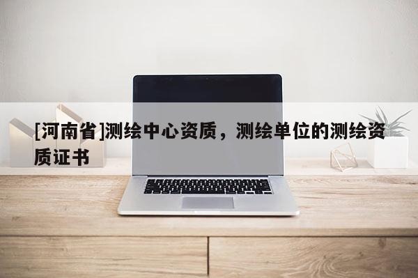 [河南省]測(cè)繪中心資質(zhì)，測(cè)繪單位的測(cè)繪資質(zhì)證書