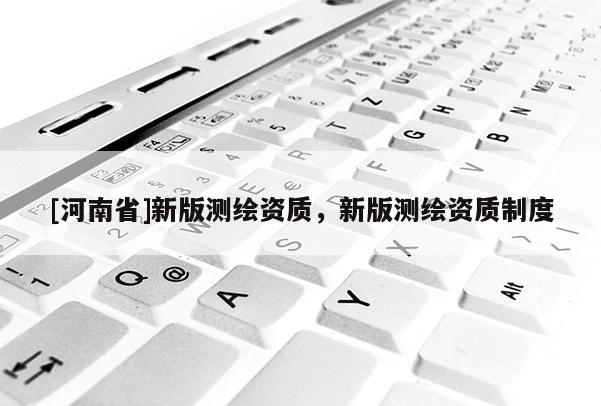 [河南省]新版測(cè)繪資質(zhì)，新版測(cè)繪資質(zhì)制度