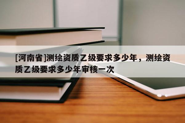 [河南省]測繪資質乙級要求多少年，測繪資質乙級要求多少年審核一次