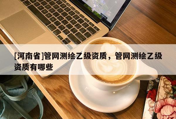 [河南省]管網測繪乙級資質，管網測繪乙級資質有哪些