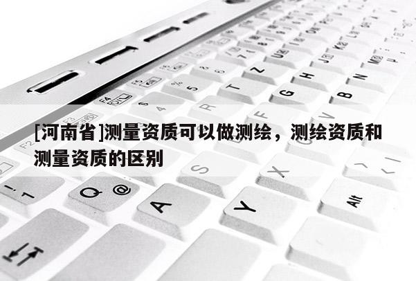 [河南省]測量資質可以做測繪，測繪資質和測量資質的區別
