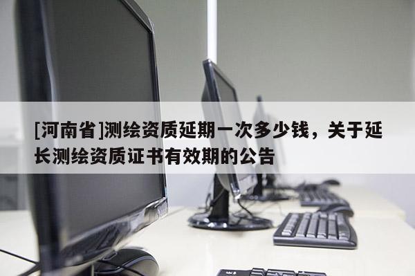 [河南省]測繪資質延期一次多少錢，關于延長測繪資質證書有效期的公告