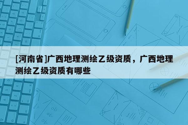 [河南省]廣西地理測繪乙級資質，廣西地理測繪乙級資質有哪些