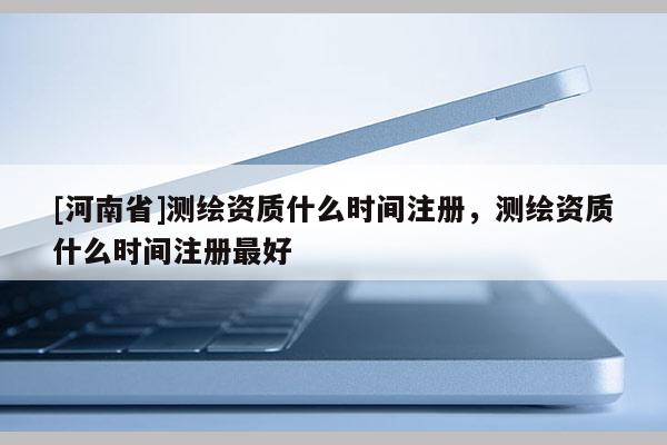 [河南省]測繪資質什么時間注冊，測繪資質什么時間注冊最好