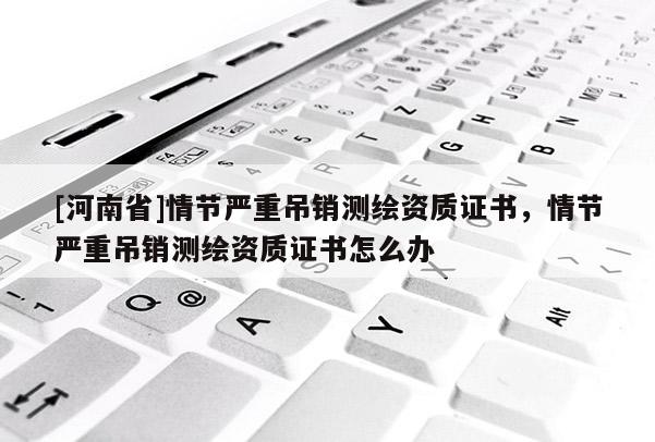 [河南省]情節嚴重吊銷測繪資質證書，情節嚴重吊銷測繪資質證書怎么辦
