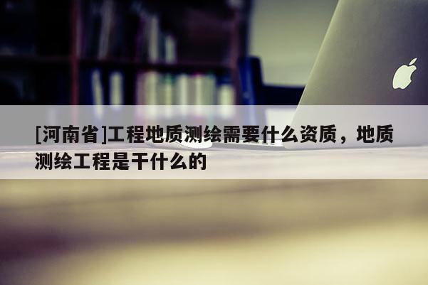 [河南省]工程地質測繪需要什么資質，地質測繪工程是干什么的