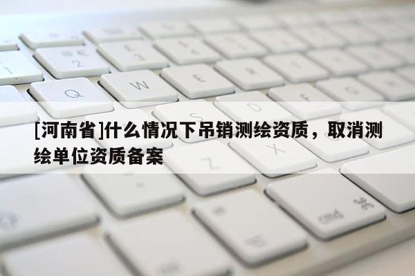 [河南省]什么情況下吊銷測繪資質，取消測繪單位資質備案