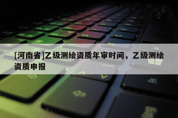 [河南省]乙級測繪資質年審時間，乙級測繪資質申報